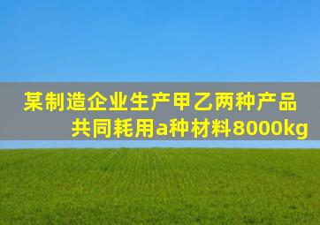 某制造企业生产甲乙两种产品 共同耗用a种材料8000kg
